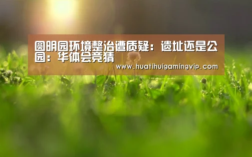 圆明园环境整治遭质疑:遗址还是公园:华体会竞猜(图4) 华体会APP