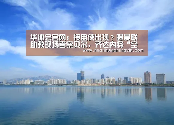 华体会官网:接盘侠出现?曝曼联助教现场考察贝尔,齐达内将“空欢喜一场”(图1) 华体会登录